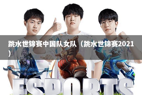 跳水世锦赛中国队女队(跳水世锦赛2021)